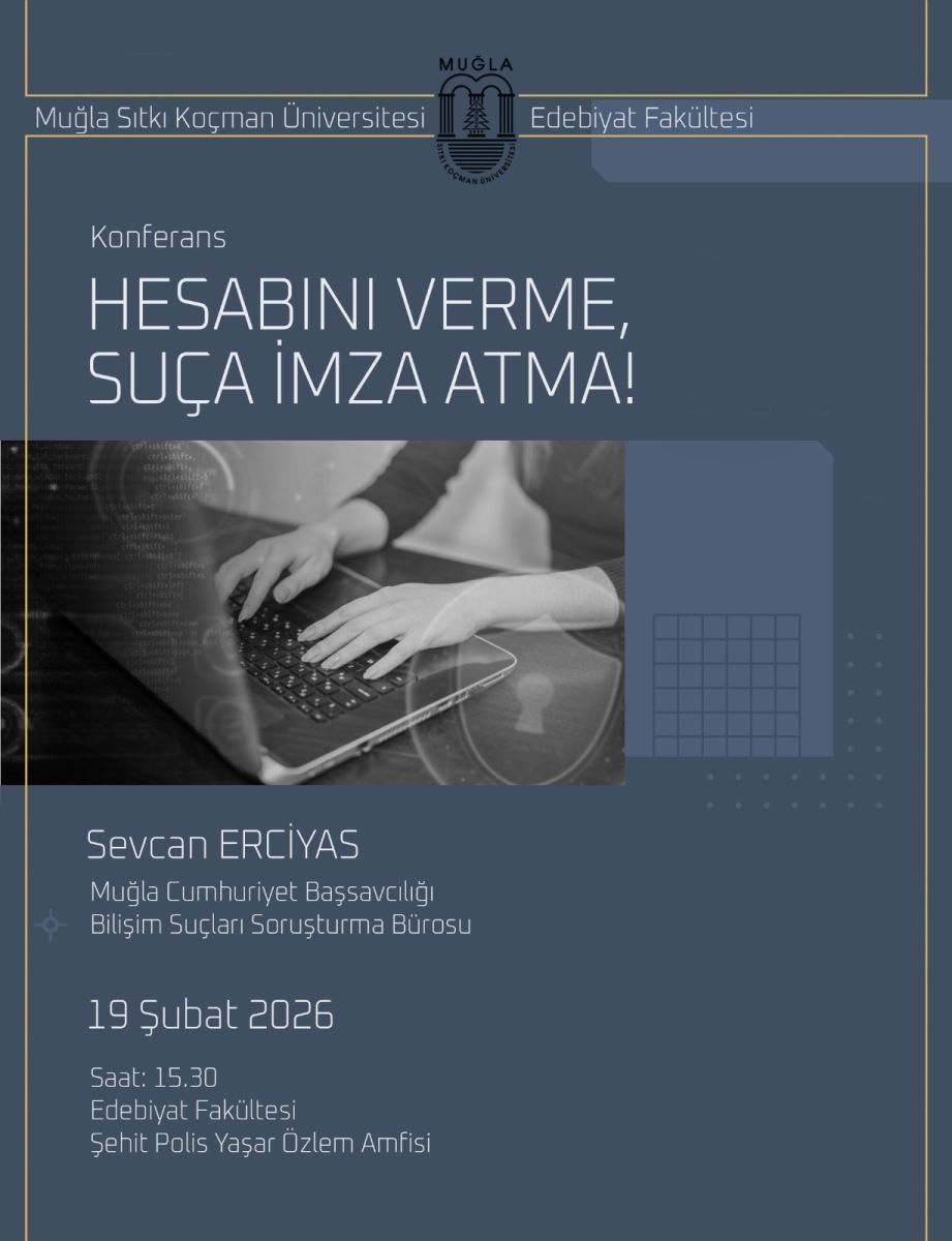 Genel görünüm: Görsel, koyu mavi tonlarda bir afiş/tanıtım tasarımıdır. Üst kısımda üniversite ve fakülte adlarına ait ince bir başlık çerçevesi ve logolar bulunur. Ortada büyük, ince bir yazı tipiyle etkinliğin başlığı yer alır. Başlık ve konu: Etkinliğin ana başlığı büyük puntolarla “HESABINI VERME, SUÇA İMZA ATMA!” şeklinde yazılıdır. Başlık beyaz renkte ve geniş bir alanda konumlandırılmıştır. Konferans ve konuşmacı: Başlığın altında “Konferans” ifadesi bulunur. Konuşmacı olarak “Sevcan ERCİYAS” adı yazılıdır. Altında şu bilgiler yer alır: Muğla Cumhuriyet Başsavcılığı Bilişim Suçları Soruşturma Bürosu Tarih ve saat: “19 Şubat 2026” ve “Saat: 15.30” bilgileri mevcuttur. Yer: “Edebiyat Fakültesi” ve “Şehit Polis Yaşar Özlem Amfisi” ibaresi etkinlik mekanı olarak belirtilmiştir. Görsel öğeler: Afişin sol kısmında, bir kişinin dizüstü bilgisayarda hızlı yazı yazdığı siyah-beyaz tonlarında bir fotoğraf/iktibas bulunan bir kare vardır. Fotoğraf, bilgisayar klavyesine ve kullanıcının ellerine odaklanır; etrafında hafif dijital/teknolojik efektler hissedilir. Renk ve stil: Arka plan koyu mavi tonlarda olup, yazılar açık renklerde (beyaz/çelik mavisi) okunabilirliği artırır. Tasarım modern, sade ve resmi bir üniversite etkinliğini yansıtır. Dil ve içerik ipuçları: İçerik Türkçe olup bir üniversite etkinliğini bildirmekte; resmi bir üslup ve mekan bilgileriyle net bir bilgilendirme amacı taşır.